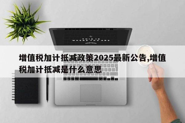 增值税加计抵减政策2025最新公告,增值税加计抵减是什么意思