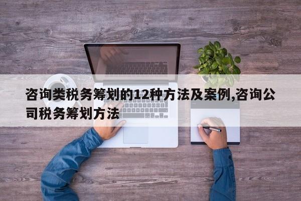 咨询类税务筹划的12种方法及案例,咨询公司税务筹划方法