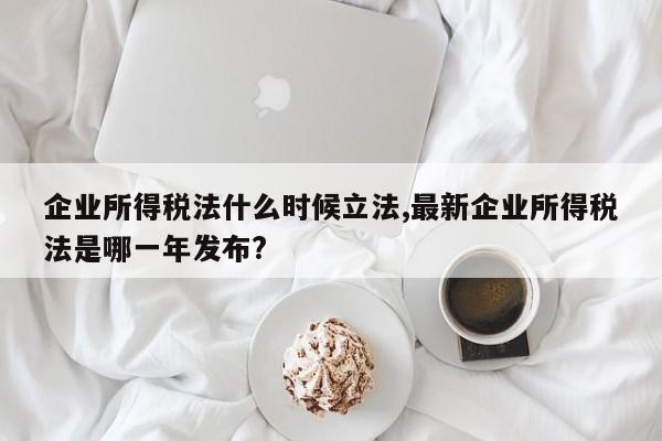企业所得税法什么时候立法,最新企业所得税法是哪一年发布?