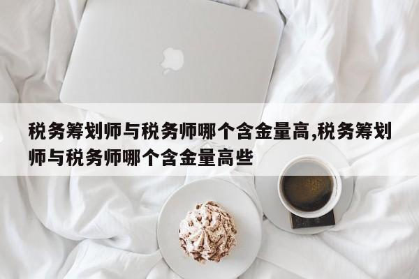 税务筹划师与税务师哪个含金量高,税务筹划师与税务师哪个含金量高些