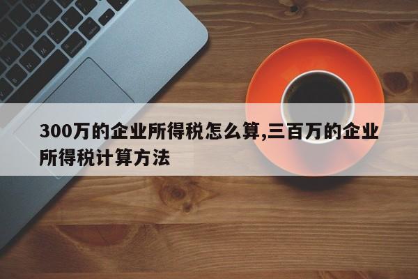 300万的企业所得税怎么算,三百万的企业所得税计算方法