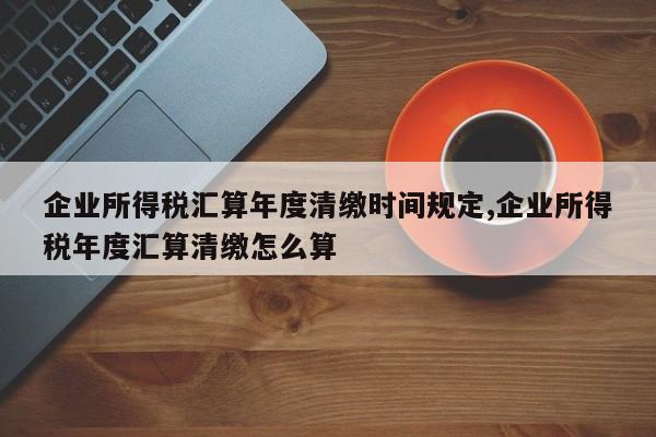 企业所得税汇算年度清缴时间规定,企业所得税年度汇算清缴怎么算
