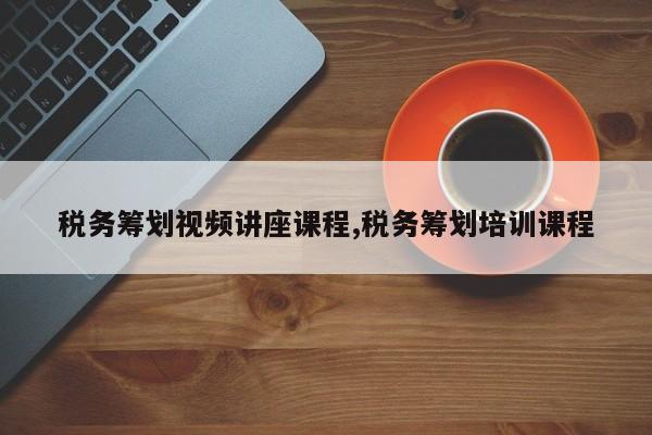 税务筹划视频讲座课程,税务筹划培训课程