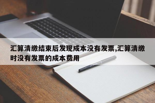 汇算清缴结束后发现成本没有发票,汇算清缴时没有发票的成本费用