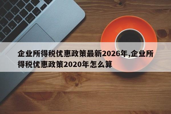 企业所得税优惠政策最新2026年,企业所得税优惠政策2020年怎么算