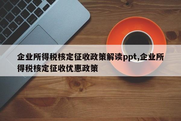 企业所得税核定征收政策解读ppt,企业所得税核定征收优惠政策