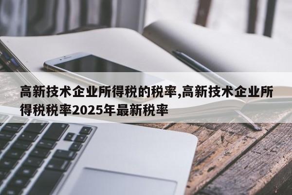 高新技术企业所得税的税率,高新技术企业所得税税率2025年最新税率