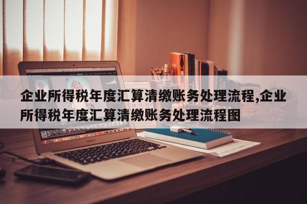 企业所得税年度汇算清缴账务处理流程,企业所得税年度汇算清缴账务处理流程图