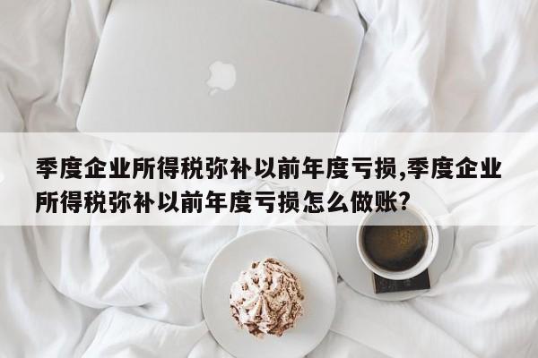 季度企业所得税弥补以前年度亏损,季度企业所得税弥补以前年度亏损怎么做账?