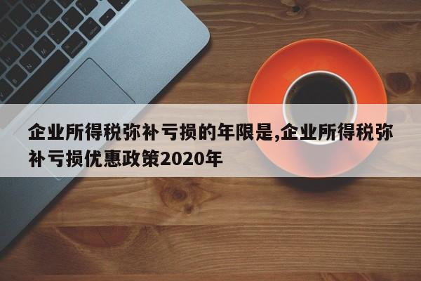 企业所得税弥补亏损的年限是,企业所得税弥补亏损优惠政策2020年