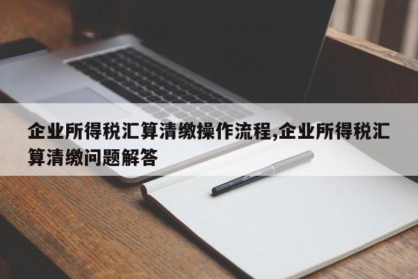 企业所得税汇算清缴操作流程,企业所得税汇算清缴问题解答