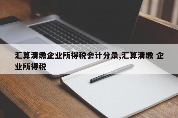 汇算清缴企业所得税会计分录,汇算清缴 企业所得税