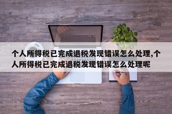 个人所得税已完成退税发现错误怎么处理,个人所得税已完成退税发现错误怎么处理呢